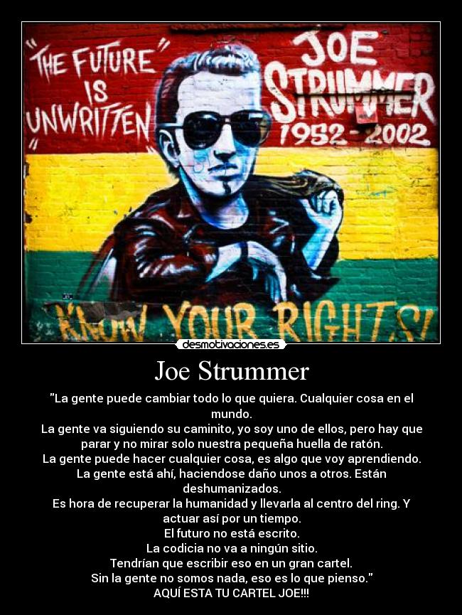 Joe Strummer - La gente puede cambiar todo lo que quiera. Cualquier cosa en el
mundo.
La gente va siguiendo su caminito, yo soy uno de ellos, pero hay que
parar y no mirar solo nuestra pequeña huella de ratón.
La gente puede hacer cualquier cosa, es algo que voy aprendiendo.
La gente está ahí, haciendose daño unos a otros. Están
deshumanizados.
Es hora de recuperar la humanidad y llevarla al centro del ring. Y
actuar así por un tiempo.
El futuro no está escrito.
La codicia no va a ningún sitio.
Tendrían que escribir eso en un gran cartel.
Sin la gente no somos nada, eso es lo que pienso.
AQUÍ ESTA TU CARTEL JOE!!!