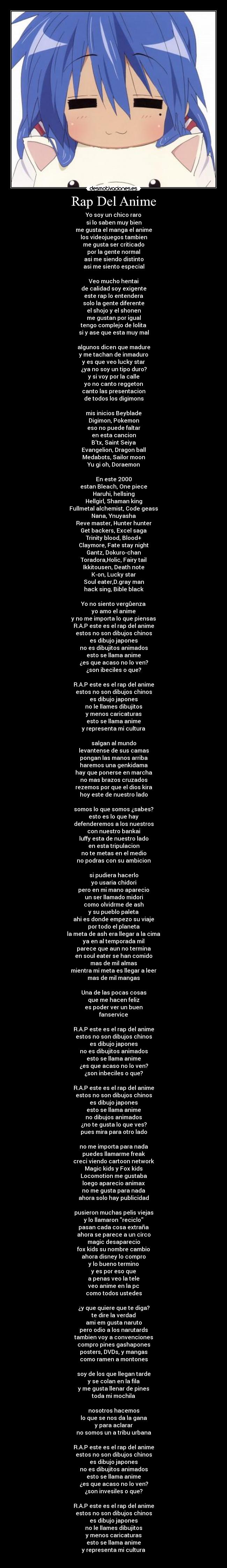 Rap Del Anime - Yo soy un chico raro
si lo saben muy bien
me gusta el manga el anime
los videojuegos tambien
me gusta ser criticado
por la gente normal
asi me siendo distinto
asi me siento especial

Veo mucho hentai
de calidad soy exigente
este rap lo entendera
solo la gente diferente
el shojo y el shonen
me gustan por igual
tengo complejo de lolita
si y ase que esta muy mal

algunos dicen que madure
y me tachan de inmaduro
y es que veo lucky star
¿ya no soy un tipo duro?
y si voy por la calle
yo no canto reggeton
canto las presentacion
de todos los digimons

mis inicios Beyblade
Digimon, Pokemon
eso no puede faltar
en esta cancion
Btx, Saint Seiya
Evangelion, Dragon ball
Medabots, Sailor moon
Yu gi oh, Doraemon

En este 2000
estan Bleach, One piece
Haruhi, hellsing
Hellgirl, Shaman king
Fullmetal alchemist, Code geass
Nana, Ynuyasha
Reve master, Hunter hunter
Get backers, Excel saga
Trinity blood, Blood+
Claymore, Fate stay night
Gantz, Dokuro-chan
Toradora,Holic, Fairy tail
Ikkitousen, Death note
K-on, Lucky star
Soul eater,D.gray man
hack sing, Bible black

Yo no siento vergûenza
yo amo el anime
y no me importa lo que piensas
R.A.P este es el rap del anime
estos no son dibujos chinos
es dibujo japones
no es dibujitos animados
esto se llama anime
¿es que acaso no lo ven?
¿son ibeciles o que?

R.A.P este es el rap del anime
estos no son dibujos chinos
es dibujo japones
no le llames dibujitos
y menos caricaturas
esto se llama anime
y representa mi cultura

salgan al mundo
levantense de sus camas
pongan las manos arriba
haremos una genkidama
hay que ponerse en marcha
no mas brazos cruzados
rezemos por que el dios kira
hoy este de nuestro lado

somos lo que somos ¿sabes?
esto es lo que hay
defenderemos a los nuestros
con nuestro bankai
luffy esta de nuestro lado
en esta tripulacion
no te metas en el medio
no podras con su ambicion

si pudiera hacerlo
yo usaria chidori
pero en mi mano aparecio
un ser llamado midori
como olvidrme de ash
y su pueblo paleta
ahi es donde empezo su viaje
por todo el planeta
la meta de ash era llegar a la cima
ya en al temporada mil
parece que aun no termina
en soul eater se han comido
mas de mil almas
mientra mi meta es llegar a leer
mas de mil mangas

Una de las pocas cosas
que me hacen feliz
es poder ver un buen
fanservice

R.A.P este es el rap del anime
estos no son dibujos chinos
es dibujo japones
no es dibujitos animados
esto se llama anime
¿es que acaso no lo ven?
¿son inbeciles o que?

R.A.P este es el rap del anime
estos no son dibujos chinos
es dibujo japones
esto se llama anime
no dibujos animados
¿no te gusta lo que ves?
pues mira para otro lado

no me importa para nada
puedes llamarme freak
creci viendo cartoon network
Magic kids y Fox kids
Locomotion me gustaba
loego aparecio animax
no me gusta para nada
ahora solo hay publicidad

pusieron muchas pelis viejas
y lo llamaron reciclo
pasan cada cosa extraña
ahora se parece a un circo
magic desaparecio
fox kids su nombre cambio
ahora disney lo compro
y lo bueno termino
y es por eso que
a penas veo la tele
veo anime en la pc
como todos ustedes

¿y que quiere que te diga?
te dire la verdad
ami em gusta naruto
pero odio a los narutards
tambien voy a convenciones
compro pines gashapones
posters, DVDs, y mangas
como ramen a montones

soy de los que llegan tarde
y se colan en la fila
y me gusta llenar de pines
toda mi mochila

nosotros hacemos
lo que se nos da la gana
y para aclarar
no somos un a tribu urbana

R.A.P este es el rap del anime
estos no son dibujos chinos
es dibujo japones
no es dibujitos animados
esto se llama anime
¿es que acaso no lo ven?
¿son invesiles o que?

R.A.P este es el rap del anime
estos no son dibujos chinos
es dibujo japones
no le llames dibujitos
y menos caricaturas
esto se llama anime
y representa mi cultura
