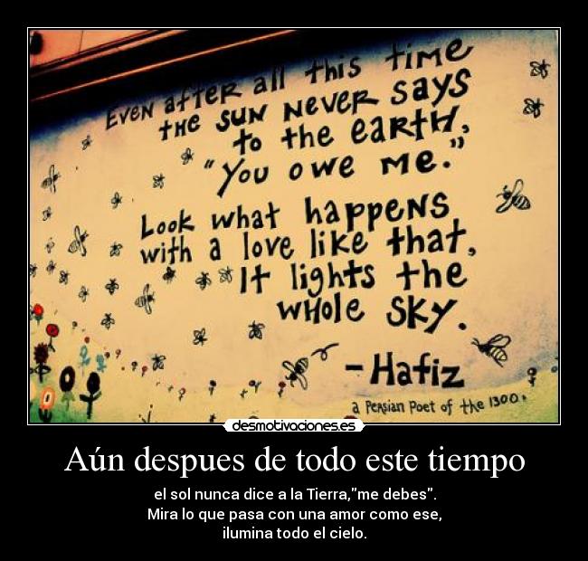 Aún despues de todo este tiempo - el sol nunca dice a la Tierra,me debes.
Mira lo que pasa con una amor como ese,
ilumina todo el cielo.