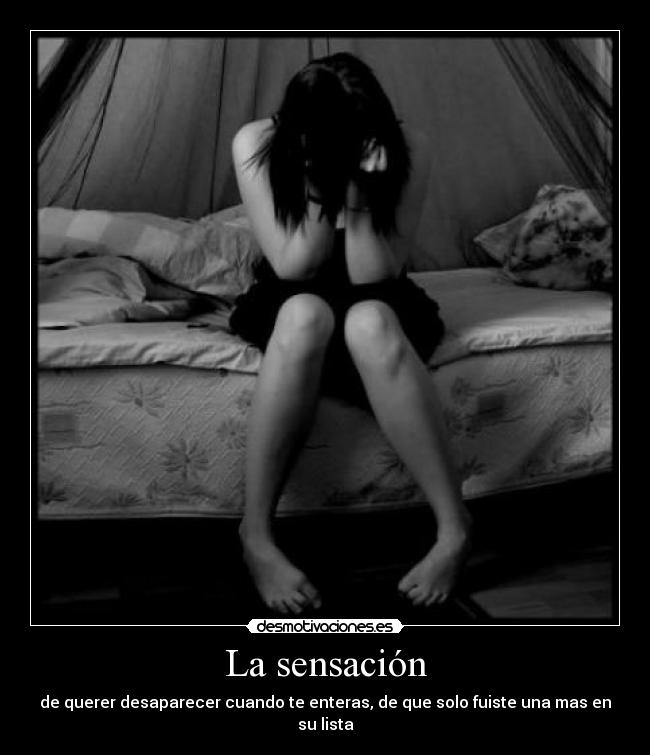 La sensación - de querer desaparecer cuando te enteras, de que solo fuiste una mas en su lista