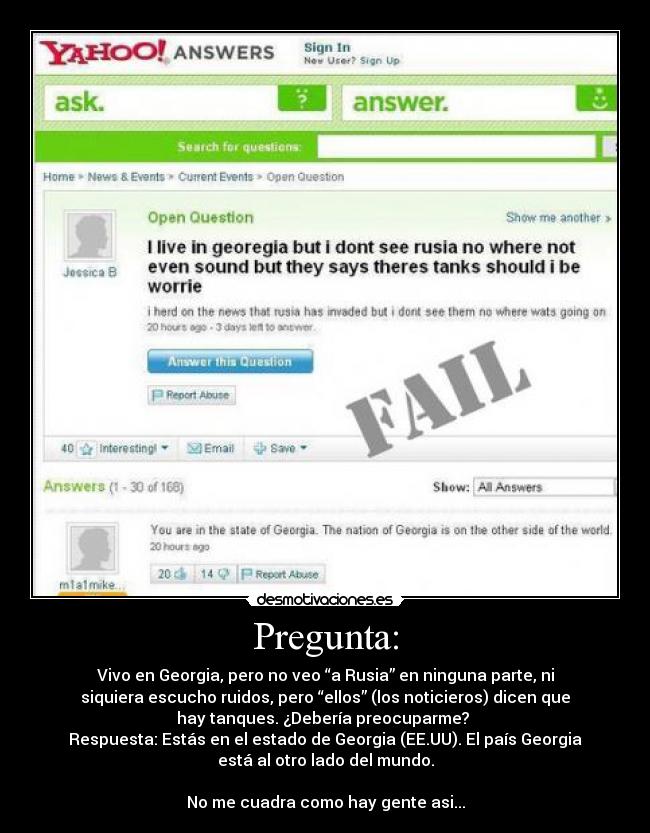 Pregunta: - Vivo en Georgia, pero no veo “a Rusia” en ninguna parte, ni
siquiera escucho ruidos, pero “ellos” (los noticieros) dicen que
hay tanques. ¿Debería preocuparme? 
Respuesta: Estás en el estado de Georgia (EE.UU). El país Georgia
está al otro lado del mundo.

No me cuadra como hay gente asi...