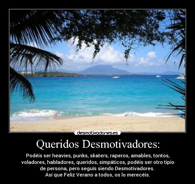 Queridos Desmotivadores: - Podéis ser heavies, punks, skaters, raperos, amables, tontos,
voladores, habladores, queridos, simpáticos, podéis ser otro tipio
de persona, pero seguís siendo Desmotivadores. 
Así que Feliz Verano a todos, os lo merecéis.