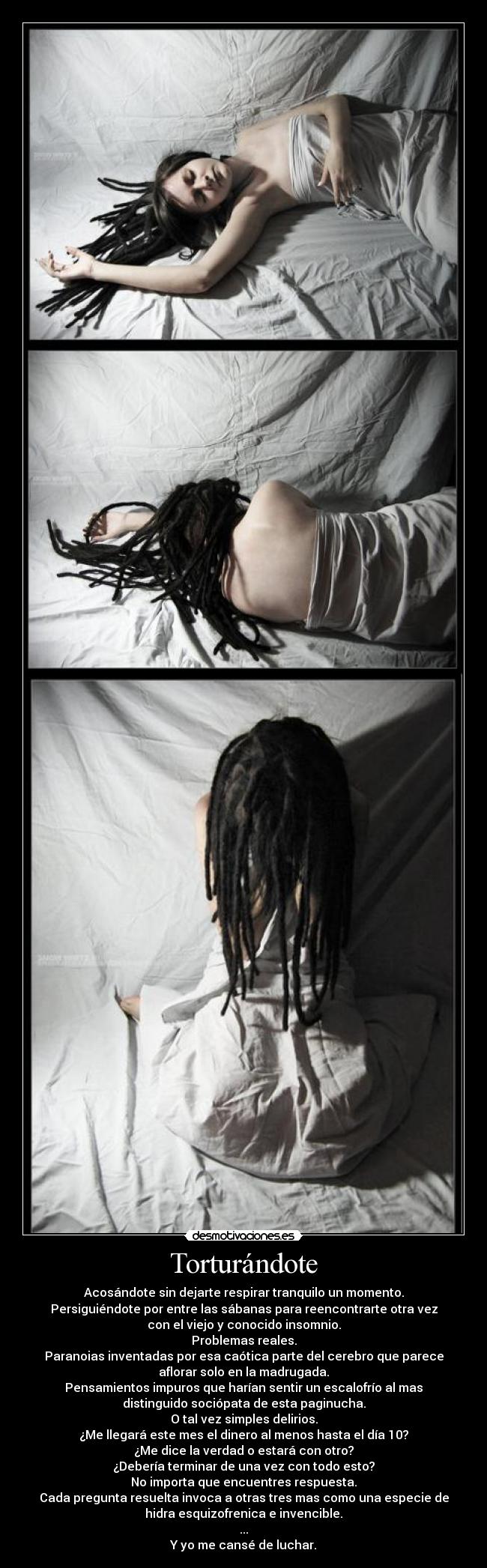 Torturándote - Acosándote sin dejarte respirar tranquilo un momento.
Persiguiéndote por entre las sábanas para reencontrarte otra vez
con el viejo y conocido insomnio.
Problemas reales.
Paranoias inventadas por esa caótica parte del cerebro que parece
aflorar solo en la madrugada.
Pensamientos impuros que harían sentir un escalofrío al mas
distinguido sociópata de esta paginucha.
O tal vez simples delirios.
¿Me llegará este mes el dinero al menos hasta el día 10?
¿Me dice la verdad o estará con otro?
¿Debería terminar de una vez con todo esto?
No importa que encuentres respuesta.
Cada pregunta resuelta invoca a otras tres mas como una especie de
hidra esquizofrenica e invencible.
...
Y yo me cansé de luchar.