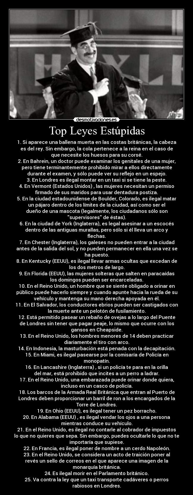 Top Leyes Estúpidas - 1. Si aparece una ballena muerta en las costas británicas, la cabeza
es del rey. Sin embargo, la cola pertenece a la reina en el caso de
que necesite los huesos para su corsé.
2. En Bahrein, un doctor puede examinar los genitales de una mujer,
pero tiene terminantemente prohibido mirar a ellos directamente
durante el examen, y sólo puede ver su reflejo en un espejo.
3. En Londres es ilegal montar en un taxi si se tiene la peste.
4. En Vermont (Estados Unidos) , las mujeres necesitan un permiso
firmado de sus maridos para usar dentadura postiza.
5. En la ciudad estadounidense de Boulder, Colorado, es ilegal matar
un pájaro dentro de los límites de la ciudad, así como ser el
dueño de una mascota (legalmente, los ciudadanos sólo son
supervisores de éstas).
6. En la ciudad de York (Inglaterra), es legal asesinar a un escocés
dentro de las antiguas murallas, pero sólo si él lleva un arco y
flechas.
7. En Chester (Inglaterra), los galeses no pueden entrar a la ciudad
antes de la salida del sol, y no pueden permanecer en ella una vez se
ha puesto.
8. En Kentucky (EEUU), es ilegal llevar armas ocultas que excedan de
los dos metros de largo.
9. En Florida (EEUU), las mujeres solteras que salten en paracaídas
los domingos pueden ser encarceladas.
10. En el Reino Unido, un hombre que se siente obligado a orinar en
público puede hacerlo siempre y cuando apunte hacia la rueda de su
vehículo y mantenga su mano derecha apoyada en él.
11. En El Salvador, los conductores ebrios pueden ser castigados con
la muerte ante un pelotón de fusilamiento.
12. Está permitido pasear un rebaño de ovejas a lo largo del Puente
de Londres sin tener que pagar peaje, lo mismo que ocurre con los
gansos en Cheapside.
13. En el Reino Unido, los hombres menores de 14 deben practicar
diariamente el tiro con arco.
14. En Indonesia, la masturbación está penada con la decapitación.
15. En Miami, es ilegal pasearse por la comisaría de Policía en
monopatín.
16. En Lancashire (Inglaterra) , si un policía te para en la orilla
del mar, está prohibido que incites a un perro a ladrar.
17. En el Reino Unido, una embarazada puede orinar donde quiera,
incluso en un casco de policía.
18. Los barcos de la Armada Real Británica que entran al Puerto de
Londres deben proporcionar un barril de ron a los encargados de la
Torre de Londres.
19. En Ohio (EEUU), es ilegal tener un pez borracho.
20. En Alabama (EEUU) , es ilegal vendar los ojos a una persona
mientras conduce su vehículo.
21. En el Reino Unido, es ilegal no contarle al cobrador de impuestos
lo que no quieres que sepa. Sin embargo, puedes ocultarle lo que no te
importaría que supiese.
22. En Francia, es ilegal poner de nombre a un cerdo Napoleón.
23. En el Reino Unido, se considera un acto de traición poner al
revés un sello de correos en el que aparece una imagen de la
monarquía británica.
24. Es ilegal morir en el Parlamento británico.
25. Va contra la ley que un taxi transporte cadáveres o perros
rabiosos en Londres.