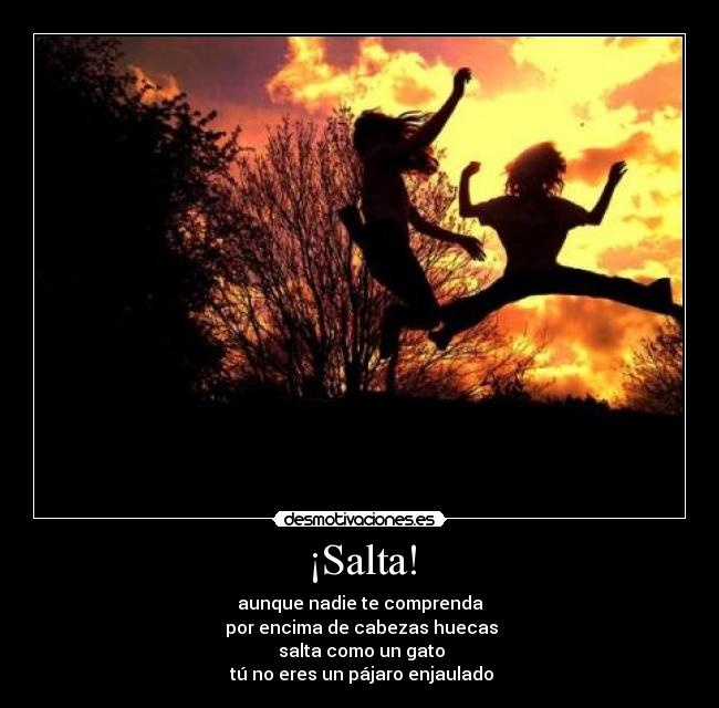 ¡Salta! - aunque nadie te comprenda
 por encima de cabezas huecas
 salta como un gato
 tú no eres un pájaro enjaulado