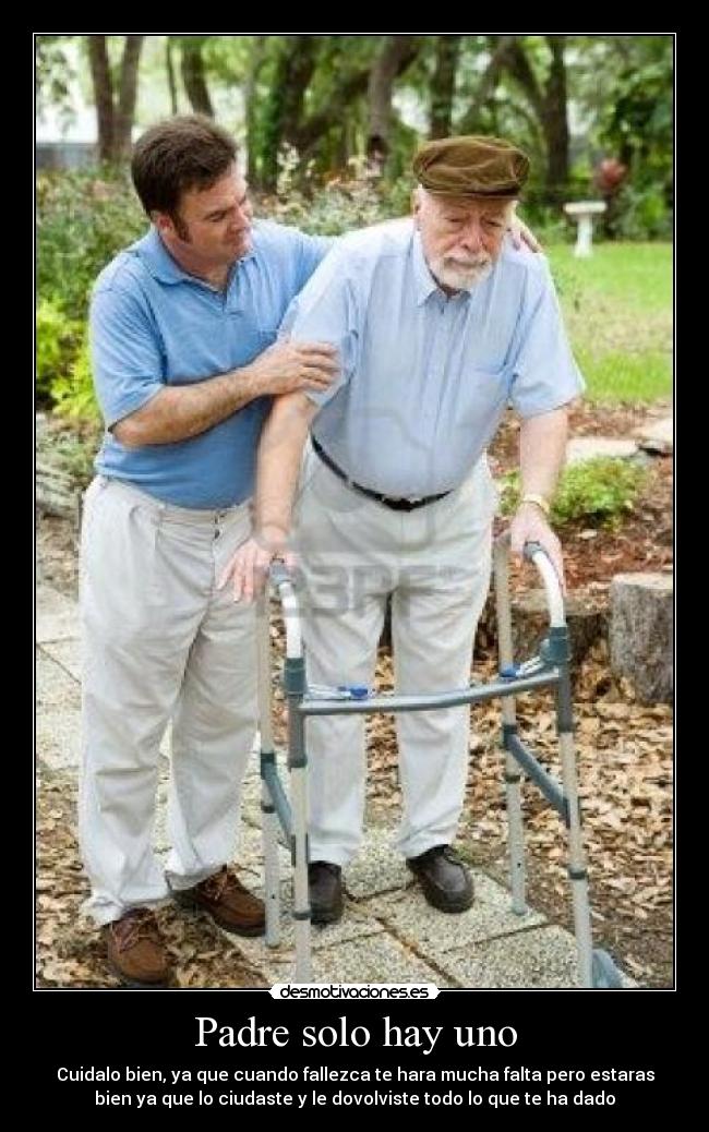 Padre solo hay uno - Cuidalo bien, ya que cuando fallezca te hara mucha falta pero estaras
bien ya que lo ciudaste y le dovolviste todo lo que te ha dado