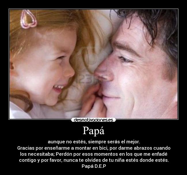 Papá - aunque no estés, siempre serás el mejor.
Gracias por enseñarme a montar en bici, por darme abrazos cuando
los necesitaba; Perdón por esos momentos en los que me enfadé
contigo y por favor, nunca te olvides de tu niña estés donde estés.
Papá D.E.P