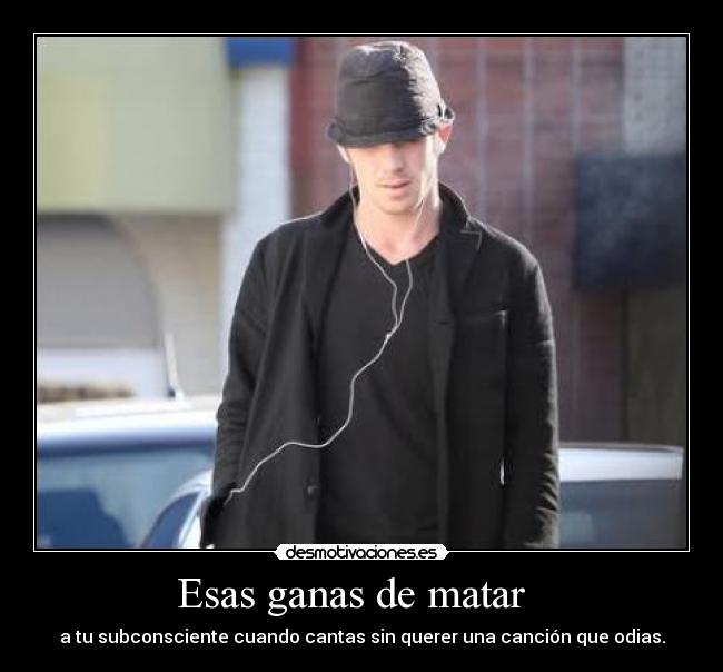 Esas ganas de matar - a tu subconsciente cuando cantas sin querer una canción que odias.