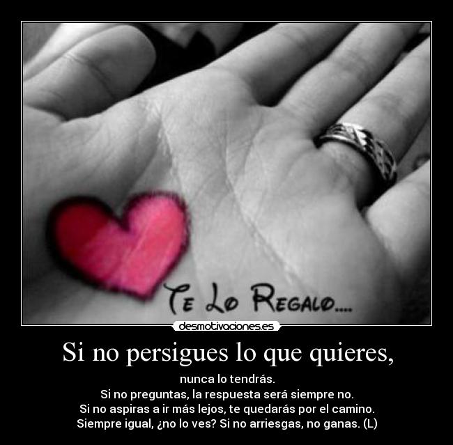 Si no persigues lo que quieres, - nunca lo tendrás.
Si no preguntas, la respuesta será siempre no.
Si no aspiras a ir más lejos, te quedarás por el camino.
Siempre igual, ¿no lo ves? Si no arriesgas, no ganas. (L)
