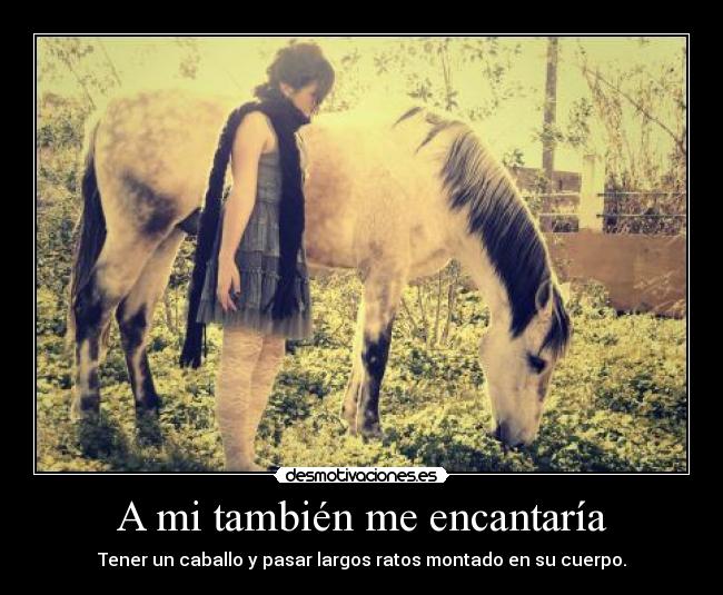 A mi también me encantaría - Tener un caballo y pasar largos ratos montado en su cuerpo.