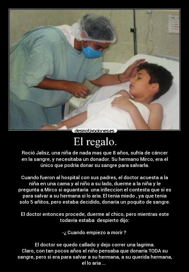 El regalo. - Roció Jalisz, una niña de nada mas que 8 años, sufría de cáncer
en la sangre, y necesitaba un donador. Su hermano Mirco, era el
único que podría donar su sangre para salvarla.
Cuando fueron al hospital con sus padres, el doctor acuesta a la
niña en una cama y al niño a su lado, duerme a la niña y le
pregunta a Mirco si aguantaría una inlleccion el contesta que si es
para salvar a su hermana si lo aria. El tenia miedo , ya que tenia
solo 5 añitos, pero estaba decidido, donaría un poquito de sangre.
El doctor entonces procede, duerme al chico, pero mientras este
todavía estaba despierto dijo:
-¿ Cuando empiezo a morir ?
El doctor se quedo callado y dejo correr una lagrima.
Claro, con tan pocos años el niño pensaba que donaría TODA su
sangre, pero si era para salvar a su hermana, a su querida hermana,
el lo aria ...