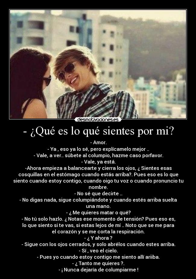 - ¿Qué es lo qué sientes por mi? - - Amor.
- Ya , eso ya lo sé, pero explícamelo mejor ..
- Vale, a ver.. súbete al columpio, hazme caso porfavor.
- Vale, ya está.
-Ahora empieza a balancearte y cierra los ojos, ¿ Sientes esas
cosquillas en el estómago cuando estás arriba?. Pues eso es lo que
siento cuando estoy contigo, cuando oigo tu voz o cuando pronuncio tu
nombre.
- No sé que decirte ..
- No digas nada, sigue columpiándote y cuando estés arriba suelta
una mano.
- ¿ Me quieres matar o qué?
- No tú solo hazlo. ¿ Notas ese momento de tensión? Pues eso es,
lo que siento si te vas, si estas lejos de mí .. Noto que se me para
el corazón y se me corta la respiración.
- ¿ Y ahora ?
- Sigue con los ojos cerrados, y solo abrélos cuando estes arriba.
- Sí , veo el cielo.
- Pues yo cuando estoy contigo me siento allí ariiba.
- ¿ Tanto me quieres ?.
- ¡ Nunca dejaría de columpiarme !