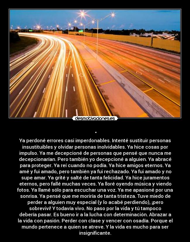 . - Ya perdoné errores casi imperdonables. Intenté sustituir personas
insustituibles y olvidar personas inolvidables. Ya hice cosas por
impulso. Ya me decepcioné de personas que pensé que nunca me
decepcionarían. Pero también yo decepcioné a alguien. Ya abracé
para proteger. Ya reí cuando no podía. Ya hice amigos eternos. Ya
amé y fui amado, pero también ya fui rechazado. Ya fui amado y no
supe amar. Ya grité y salté de tanta felicidad. Ya hice juramentos
eternos, pero fallé muchas veces. Ya lloré oyendo música y viendo
fotos. Ya llamé sólo para escuchar una voz. Ya me apasioné por una
sonrisa. Ya pensé que me moriría de tanta tristeza. Tuve miedo de
perder a alguien muy especial (y lo acabé perdiendo), ¡pero
sobreviví! Y todavía vivo. No paso por la vida y tú tampoco
debería pasar. Es bueno ir a la lucha con determinación. Abrazar a
la vida con pasión. Perder con clase y vencer con osadía. Porque el
mundo pertenece a quien se atreve. Y la vida es mucho para ser
insignificante.