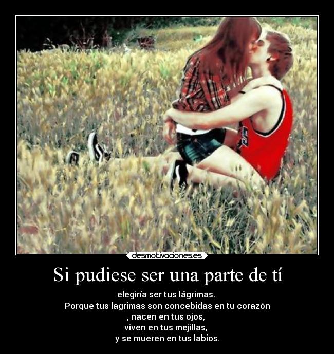 Si pudiese ser una parte de tí - elegiría ser tus lágrimas. 
Porque tus lagrimas son concebidas en tu corazón
, nacen en tus ojos, 
viven en tus mejillas, 
y se mueren en tus labios.