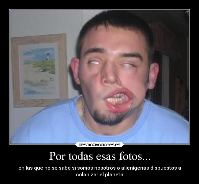 Por todas esas fotos... - en las que no se sabe si somos nosotros o alienígenas dispuestos a
colonizar el planeta