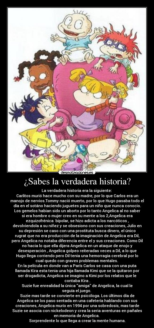¿Sabes la verdadera historia? - La verdadera historia era la siguiente:
Carlitos murió hace mucho con su madre, por lo que Carlos era un
manojo de nervios.Tommy nació muerto, por lo que Hugo pasaba todo el
día en el sotáno haciendo juguetes para un niño que nunca conocio.
Los gemelos habian sido un aborto por lo tanto Angelica al no saber
si era hombre o mujer creo en su mente a los 2,Angelica era
ezquizofrénica bipolar, se hizo adicta a los narcóticos ,
devolviendola a su niñez y se obsesiono con sus creaciones, Julio en
su depresión se caso con una prostituta busca dinero, el único
rugrat que no era producción de la imaginación de Angelica era Dil,
pero Angelica no notaba diferencia entre el y sus creaciones. Como Dil
no hacia lo que ella dijera Angelica en un ataque de enojo y
desesperación , Angelica golpeo reiteradas veces a Dil, a lo que
Hugo llega corriendo pero Dil tenia una hemorragia cerebral por lo
cual quedo con graves problemas mentales.
En la película en donde van a París Carlos se casa con una puta
llamada Kira esta tenia una hija llamada Kimi que se la quitaron por
ser drogadicta, Angelica se imagino a Kimi por los relatos que le
contaba Kira .
Suzie fue enrealidad la única amiga de Angelica, la cual le
seguía el juego.
Suzie mas tarde se convierte en psicóloga. Los últimos día de
Angelica se los paso sentada en una cafetería hablando con sus
creaciones, Angelica murío en 1994 por una sobredosis, mas tarde
Suzie se asocia con nickelodeon y crea la seria aventuras en pañales
en memoria de Angelica.
Sorprendente lo que llega a crear la mente humana.