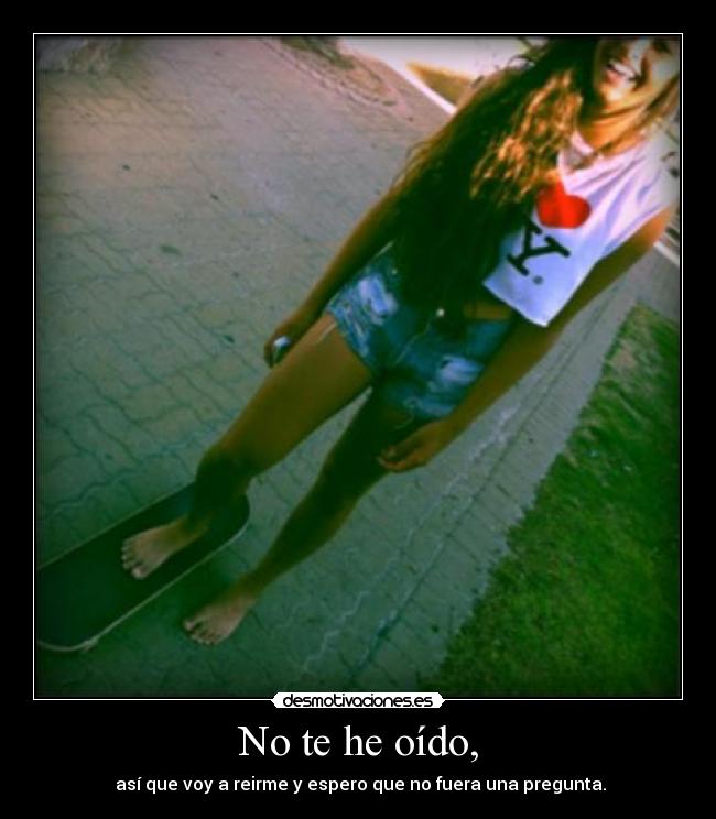 No te he oído, -  así que voy a reirme y espero que no fuera una pregunta.