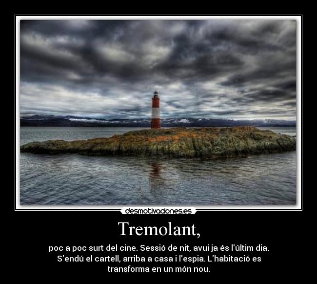 Tremolant, - poc a poc surt del cine. Sessió de nit, avui ja és lúltim dia.
Sendú el cartell, arriba a casa i lespia. Lhabitació es transforma en un món nou.