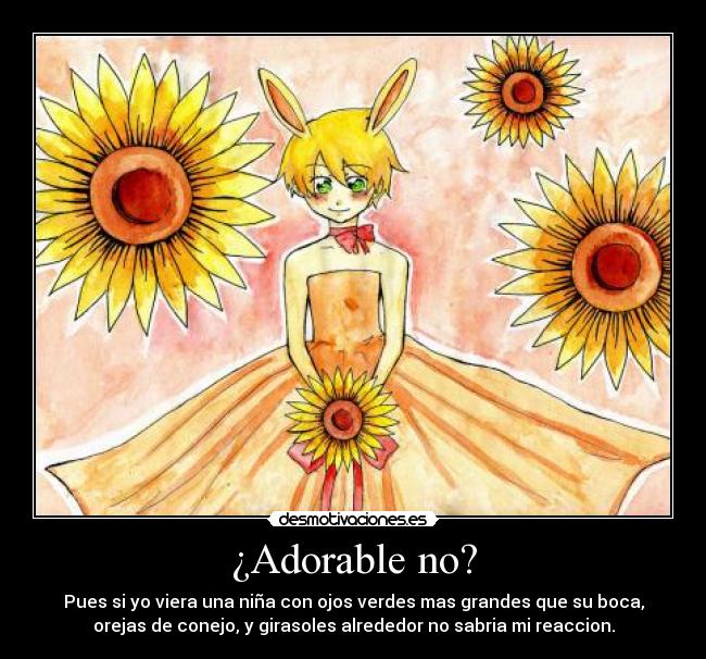 ¿Adorable no? - Pues si yo viera una niña con ojos verdes mas grandes que su boca,
orejas de conejo, y girasoles alrededor no sabria mi reaccion.