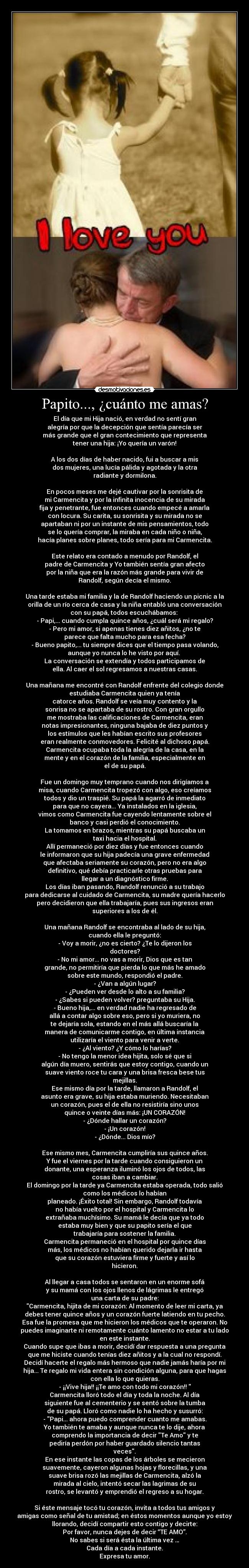 Papito..., ¿cuánto me amas? - El día que mi Hija nació, en verdad no sentí gran
alegría por que la decepción que sentía parecía ser
más grande que el gran contecimiento que representa
tener una hija: ¡Yo quería un varón!

A los dos días de haber nacido, fui a buscar a mis
dos mujeres, una lucía pálida y agotada y la otra
radiante y dormilona.

En pocos meses me dejé cautivar por la sonrisita de
mi Carmencita y por la infinita inocencia de su mirada
fija y penetrante, fue entonces cuando empecé a amarla
con locura. Su carita, su sonrisita y su mirada no se
apartaban ni por un instante de mis pensamientos, todo
se lo quería comprar, la miraba en cada niño o niña,
hacía planes sobre planes, todo sería para mi Carmencita.

Este relato era contado a menudo por Randolf, el
padre de Carmencita y Yo también sentía gran afecto
por la niña que era la razón más grande para vivir de
Randolf, según decía el mismo.

Una tarde estaba mi familia y la de Randolf haciendo un picnic a la
orilla de un río cerca de casa y la niña entabló una conversación
con su papá, todos escuchábamos: 
- Papi,... cuando cumpla quince años, ¿cuál será mi regalo?
- Pero mi amor, si apenas tienes diez añitos, ¿no te
parece que falta mucho para esa fecha?
- Bueno papito,... tu siempre dices que el tiempo pasa volando,
aunque yo nunca lo he visto por aquí. 
La conversación se extendía y todos participamos de
ella. Al caer el sol regresamos a nuestras casas.

Una mañana me encontré con Randolf enfrente del colegio donde
estudiaba Carmencita quien ya tenía
catorce años. Randolf se veía muy contento y la
sonrisa no se apartaba de su rostro. Con gran orgullo
me mostraba las calificaciones de Carmencita, eran
notas impresionantes, ninguna bajaba de diez puntos y
los estímulos que les habían escrito sus profesores
eran realmente conmovedores. Felicité al dichoso papá.
Carmencita ocupaba toda la alegría de la casa, en la
mente y en el corazón de la familia, especialmente en
el de su papá.

Fue un domingo muy temprano cuando nos dirigíamos a
misa, cuando Carmencita tropezó con algo, eso creíamos
todos y dio un traspié. Su papá la agarró de inmediato
para que no cayera... Ya instalados en la iglesia,
vimos como Carmencita fue cayendo lentamente sobre el
banco y casi perdió el conocimiento.
La tomamos en brazos, mientras su papá buscaba un
taxi hacia el hospital.
Allí permaneció por diez días y fue entonces cuando
le informaron que su hija padecía una grave enfermedad
que afectaba seriamente su corazón, pero no era algo
definitivo, qué debía practicarle otras pruebas para
llegar a un diagnóstico firme.
Los días iban pasando, Randolf renunció a su trabajo
para dedicarse al cuidado de Carmencita, su madre quería hacerlo
pero decidieron que ella trabajaría, pues sus ingresos eran
superiores a los de él.

Una mañana Randolf se encontraba al lado de su hija,
cuando ella le preguntó:
- Voy a morir, ¿no es cierto? ¿Te lo dijeron los
doctores?
- No mi amor... no vas a morir, Dios que es tan
grande, no permitiría que pierda lo que más he amado
sobre este mundo, respondió el padre.
- ¿Van a algún lugar?
- ¿Pueden ver desde lo alto a su familia?
- ¿Sabes si pueden volver? preguntaba su Hija.
- Bueno hija,... en verdad nadie ha regresado de
allá a contar algo sobre eso, pero si yo muriera, no
te dejaría sola, estando en el más allá buscaría la
manera de comunicarme contigo, en última instancia
utilizaría el viento para venir a verte.
- ¿Al viento? ¿Y cómo lo harías?
- No tengo la menor idea hijita, solo sé que si
algún día muero, sentirás que estoy contigo, cuando un
suave viento roce tu cara y una brisa fresca bese tus
mejillas.
Ese mismo día por la tarde, llamaron a Randolf, el
asunto era grave, su hija estaba muriendo. Necesitaban
un corazón, pues el de ella no resistiría sino unos
quince o veinte días más: ¡UN CORAZÓN!
- ¿Dónde hallar un corazón?
- ¡Un corazón!
- ¿Dónde... Dios mío?

Ese mismo mes, Carmencita cumpliría sus quince años.
Y fue el viernes por la tarde cuando consiguieron un
donante, una esperanza iluminó los ojos de todos, las
cosas iban a cambiar.
El domingo por la tarde ya Carmencita estaba operada, todo salió
como los médicos lo habían
planeado. ¡Éxito total! Sin embargo, Randolf todavía
no había vuelto por el hospital y Carmencita lo
extrañaba muchísimo. Su mamá le decía que ya todo
estaba muy bien y que su papito sería el que
trabajaría para sostener la familia.
Carmencita permaneció en el hospital por quince días
más, los médicos no habían querido dejarla ir hasta
que su corazón estuviera firme y fuerte y así lo
hicieron.

Al llegar a casa todos se sentaron en un enorme sofá
y su mamá con los ojos llenos de lágrimas le entregó
una carta de su padre:
Carmencita, hijita de mi corazón: Al momento de leer mi carta, ya
debes tener quince años y un corazón fuerte latiendo en tu pecho.
Esa fue la promesa que me hicieron los médicos que te operaron. No
puedes imaginarte ni remotamente cuánto lamento no estar a tu lado
en este instante.
Cuando supe que ibas a morir, decidí dar respuesta a una pregunta
que me hiciste cuando tenías diez añitos y a la cual no respondí.
Decidí hacerte el regalo más hermoso que nadie jamás haría por mi
hija... Te regalo mi vida entera sin condición alguna, para que hagas
con ella lo que quieras.
- ¡¡Vive hija!! ¡¡Te amo con todo mi corazón!! 
Carmencita lloró todo el día y toda la noche. Al día
siguiente fue al cementerio y se sentó sobre la tumba
de su papá. Lloró como nadie lo ha hecho y susurró:
- Papi... ahora puedo comprender cuanto me amabas.
Yo también te amaba y aunque nunca te lo dije, ahora
comprendo la importancia de decir Te Amo y te
pediría perdón por haber guardado silencio tantas
veces.
En ese instante las copas de los árboles se mecieron
suavemente, cayeron algunas hojas y florecillas, y una
suave brisa rozó las mejillas de Carmencita, alzó la
mirada al cielo, intentó secar las lagrimas de su
rostro, se levantó y emprendió el regreso a su hogar.

Si éste mensaje tocó tu corazón, invita a todos tus amigos y
amigas como señal de tu amistad; en éstos momentos aunque yo estoy
llorando, decidí compartir esto contigo y decirte:
Por favor, nunca dejes de decir “TE AMO”.
No sabes si será ésta la última vez …
Cada día a cada instante.
Expresa tu amor.