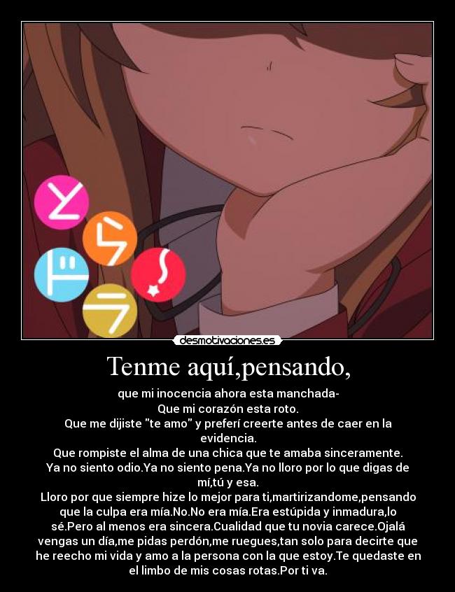 Tenme aquí,pensando, - que mi inocencia ahora esta manchada-
Que mi corazón esta roto.
Que me dijiste te amo y preferí creerte antes de caer en la
evidencia.
Que rompiste el alma de una chica que te amaba sinceramente.
Ya no siento odio.Ya no siento pena.Ya no lloro por lo que digas de
mí,tú y esa.
Lloro por que siempre hize lo mejor para ti,martirizandome,pensando
que la culpa era mía.No.No era mía.Era estúpida y inmadura,lo
sé.Pero al menos era sincera.Cualidad que tu novia carece.Ojalá
vengas un día,me pidas perdón,me ruegues,tan solo para decirte que
he reecho mi vida y amo a la persona con la que estoy.Te quedaste en
el limbo de mis cosas rotas.Por ti va.
