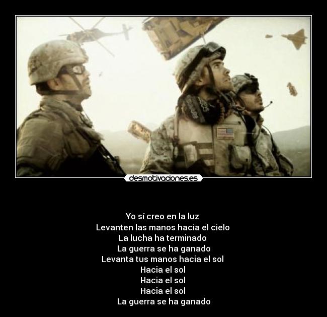 - Yo sí creo en la luz
Levanten las manos hacia el cielo
La lucha ha terminado
La guerra se ha ganado
Levanta tus manos hacia el sol
Hacia el sol
Hacia el sol
Hacia el sol
La guerra se ha ganado