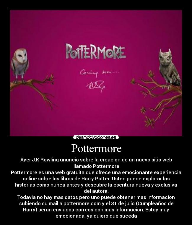 Pottermore - Ayer J.K Rowling anuncio sobre la creacion de un nuevo sitio web
llamado Pottermore
Pottermore es una web gratuita que ofrece una emocionante experiencia
online sobre los libros de Harry Potter. Usted puede explorar las
historias como nunca antes y descubre la escritura nueva y exclusiva
del autora.
Todavia no hay mas datos pero uno puede obtener mas informacion
subiendo su mail a pottermore.com y el 31 de julio (Cumpleaños de
Harry) seran enviados correos con mas informacion. Estoy muy
emocionada, ya quiero que suceda