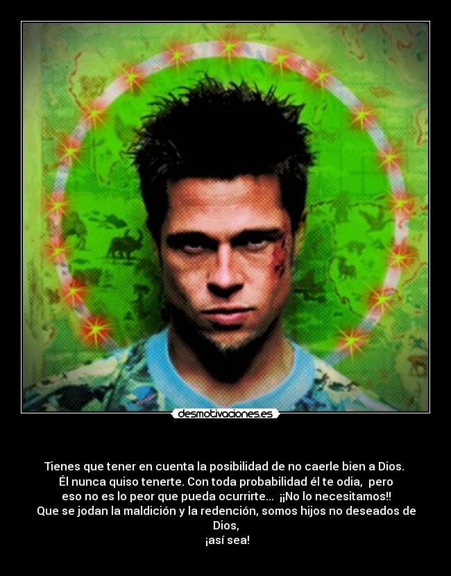   - Tienes que tener en cuenta la posibilidad de no caerle bien a Dios. 
Él nunca quiso tenerte. Con toda probabilidad él te odia,  pero
eso no es lo peor que pueda ocurrirte...  ¡¡No lo necesitamos!!
Que se jodan la maldición y la redención, somos hijos no deseados de Dios,
 ¡así sea!
