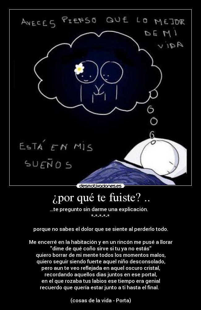 ¿por qué te fuiste? .. - ...te pregunto sin darme una explicación. ♫ 
*-*-*-*-*

porque no sabes el dolor que se siente al perderlo todo.

Me encerré en la habitación y en un rincón me pusé a llorar
dime de qué coño sirve si tu ya no estás
quiero borrar de mi mente todos los momentos malos,
quiero seguir siendo fuerte aquel niño desconsolado,
pero aun te veo reflejada en aquel oscuro cristal,
recordando aquellos dias juntos en ese portal,
en el que rozaba tus labios ese tiempo era genial
recuerdo que quería estar junto a ti hasta el final. ♫♪

(cosas de la vida - Porta)