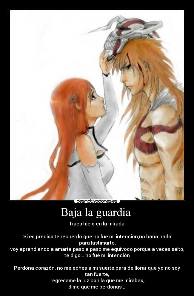 Baja la guardia - traes hielo en la mirada
Si es preciso te recuerdo que no fué mi intención,no haría nada para lastimarte,
voy aprendiendo a amarte paso a paso,me equivoco porque a veces salto,
te digo... no fué mi intención
Perdona corazón, no me eches a mi suerte,para de llorar que yo no soy tan fuerte,
regrésame la luz con la que me mirabas,
dime que me perdonas ...