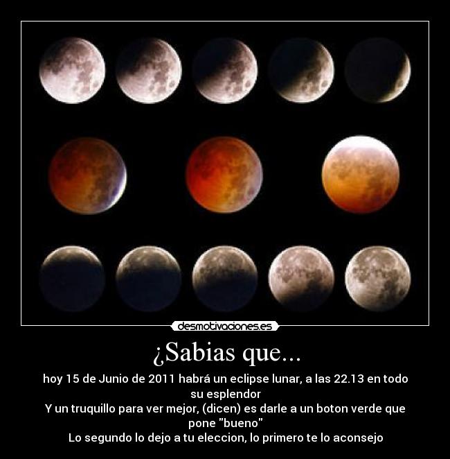 ¿Sabias que... - hoy 15 de Junio de 2011 habrá un eclipse lunar, a las 22.13 en todo su esplendor
Y un truquillo para ver mejor, (dicen) es darle a un boton verde que pone bueno
Lo segundo lo dejo a tu eleccion, lo primero te lo aconsejo