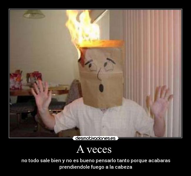 A veces - no todo sale bien y no es bueno pensarlo tanto porque acabaras
prendiendole fuego a la cabeza