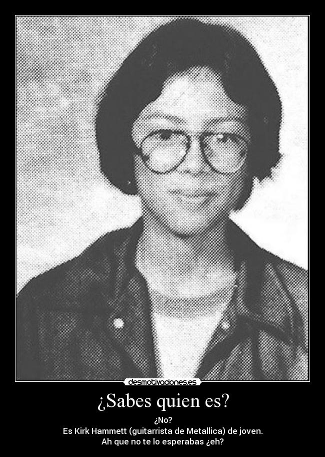 ¿Sabes quien es? - ¿No?
Es Kirk Hammett (guitarrista de Metallica) de joven.
Ah que no te lo esperabas ¿eh?