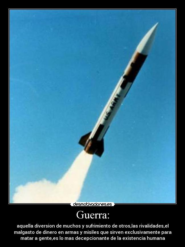 Guerra: - aquella diversion de muchos y sufrimiento de otros,las rivalidades,el
malgasto de dinero en armas y misiles que sirven exclusivamente para
matar a gente,es lo mas decepcionante de la existencia humana
