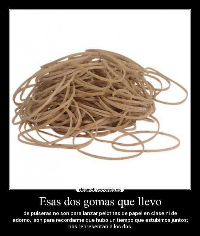 Esas dos gomas que llevo - de pulseras no son para lanzar pelotitas de papel en clase ni de
adorno, son para recordarme que hubo un tiempo que estubimos juntos;
nos representan a los dos.