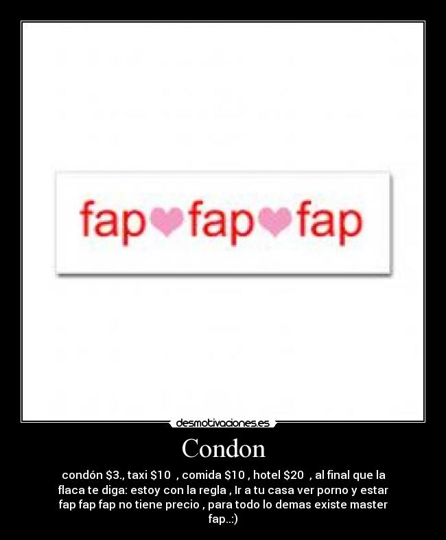 Condon - condón $3., taxi $10 , comida $10 , hotel $20 , al final que la
flaca te diga: estoy con la regla , Ir a tu casa ver porno y estar
fap fap fap no tiene precio , para todo lo demas existe master
fap..:)
