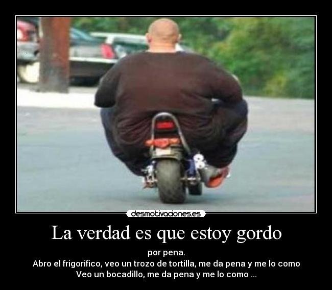 La verdad es que estoy gordo - por pena.
Abro el frigorifico, veo un trozo de tortilla, me da pena y me lo como
Veo un bocadillo, me da pena y me lo como ...