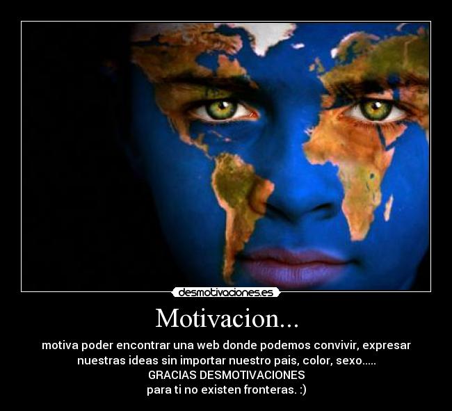Motivacion... - motiva poder encontrar una web donde podemos convivir, expresar
nuestras ideas sin importar nuestro pais, color, sexo.....
GRACIAS DESMOTIVACIONES
para ti no existen fronteras. :)