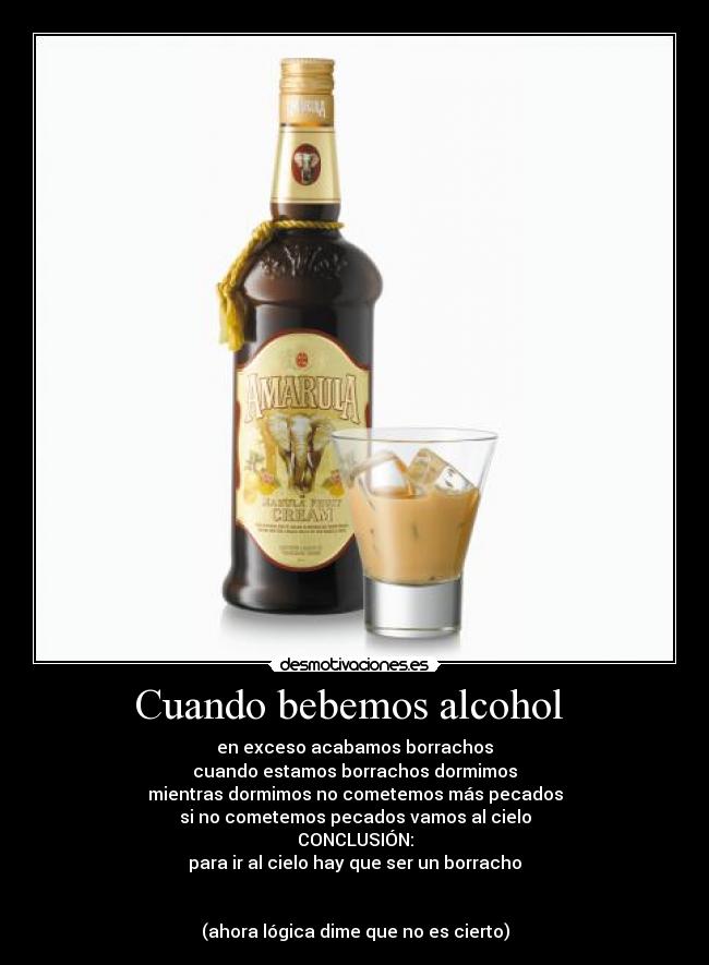 Cuando bebemos alcohol - en exceso acabamos borrachos
cuando estamos borrachos dormimos
mientras dormimos no cometemos más pecados
si no cometemos pecados vamos al cielo
CONCLUSIÓN:
para ir al cielo hay que ser un borracho
(ahora lógica dime que no es cierto)