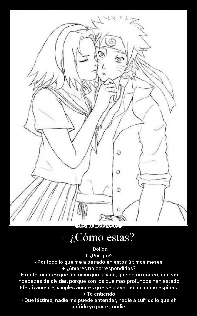 + ¿Cómo estas? - - Dolída
+ ¿Por qué?
- Por todo lo que me a pasado en estos últimos meses.
+ ¿Amores no correspondidos?
- Exácto, amores que me amargan la vida, que dejan marca, que son
incapazes de olvidar, porque son los que mas profundos han estado.
Efectivamente, simples amores que se clavan en mí como espinas.
+ Te entiendo
- Que lástima, nadie me puede entender, nadie a sufrido lo que eh
sufrido yo por el, nadie.