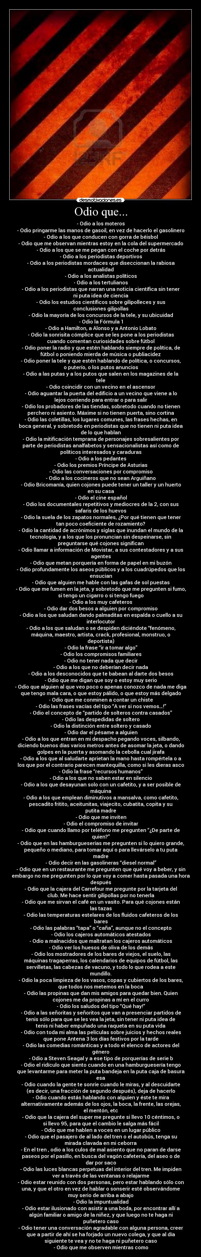 Odio que... - -	Odio a los moteros
-	Odio pringarme las manos de gasoil, en vez de hacerlo el gasolinero
-	Odio a los que conducen con gorra de béisbol
-	Odio que me observan mientras estoy en la cola del supermercado
-	Odio a los que se me pegan con el coche por detrás
-	Odio a los periodistas deportivos
-	Odio a los periodistas mordaces que diseccionan la rabiosa
actualidad
-	Odio a los analistas políticos
-	Odio a los tertulianos
-	Odio a los periodistas que narran una noticia científica sin tener
ni puta idea de ciencia
-	Odio los estudios científicos sobre gilipolleces y sus
conclusiones gilipollas
-	Odio la mayoría de los concursos de la tele, y su ubicuidad
-	Odio la Fórmula 1
-	Odio a Hamilton, a Alonso y a Antonio Lobato
-	Odio la sonrisita cómplice que se les pone a los periodistas
cuando comentan curiosidades sobre fútbol
-	Odio poner la radio y que estén hablando siempre de política, de
fútbol o poniendo mierda de música o publiacidez
-	Odio poner la tele y que estén hablando de política, o concursos,
o puterío, o los putos anuncios
-	Odio a las putas y a los putos que salen en los magazines de la
tele
-	Odio coincidir con un vecino en el ascensor
-	Odio aguantar la puerta del edificio a un vecino que viene a lo
lejos corriendo para entrar o para salir
-	Odio los probadores de las tiendas, sobretodo cuando no tienen
perchero ni asiento. Máxime si no tienen puerta, sino cortina
-	Odio las coletillas, los lugares comunes, las frases hechas, en
boca general, y sobretodo en periodistas que no tienen ni puta idea
de lo que hablan
-	Odio la mitificación temprana de personajes sobresalientes por
parte de periodistas analfabetos y sensacionalistas así como de
políticos interesados y caraduras
-	Odio a los pedantes
-	Odio los premios Príncipe de Asturias
-	Odio las conversaciones por compromiso
-	Odio a los cocineros que no sean Arguiñano
-	Odio Bricomanía, quien cojones puede tener un taller y un huerto
en su casa
-	Odio el cine español
-	Odio los documentales repetitivos y mediocres de la 2, con sus
safaris de los huevos
-	Odio la suela de los zapatos normales, ¿Por qué tienen que tener
tan poco coeficiente de rozamiento?
-	Odio la cantidad de acrónimos y siglas que inundan el mundo de la
tecnología, y a los que los pronuncian sin despeinarse, sin
preguntarse qué cojones significan
-	Odio llamar a información de Movistar, a sus contestadores y a sus
agentes
-	Odio que metan porquería en forma de papel en mi buzón
-	Odio profundamente los aseos públicos y a los cuadrúpedos que los
ensucian
-	Odio que alguien me hable con las gafas de sol puestas
-	Odio que me fumen en la jeta, y sobretodo que me pregunten si fumo,
si tengo un cigarro o si tengo fuego
-	Odio a los muy cafeteros
-	Odio dar dos besos a alguien por compromiso
-	Odio a los que saludan dando palmaditas en espalda o cuello a su
interlocutor
-	Odio a los que saludan o se despiden diciéndote “fenómeno,
máquina, maestro, artista, crack, profesional, monstruo, o
deportista)
-	Odio la frase “ir a tomar algo”
-	Odio los compromisos familiares
-	Odio no tener nada que decir
-	Odio a los que no deberían decir nada
-	Odio a los desconocidos que te babean al darte dos besos
-	Odio que me digan que soy o estoy muy serio
-	Odio que alguien al que veo poco o apenas conozco de nada me diga
que tengo mala cara, o que estoy pálido, o que estoy más delgado
-	Odio que me conminen a contar un chiste
-	Odio las frases vacías del tipo “A ver si nos vemos…!”
-	Odio el concepto de “partido de solteros contra casados”
-	Odio las despedidas de soltero
-	Odio la distinción entre soltero y casado
-	Odio dar el pésame a alguien
-	Odio a los que entran en mi despacho pegando voces, silbando,
diciendo buenos días varios metros antes de asomar la jeta, o dando
golpes en la puerta y asomando la cebolla cual jirafa
-	Odio a los que al saludarte aprietan la mano hasta rompértela o a
los que por el contrario parecen mantequilla, como si les dieras asco
-	Odio la frase “recursos humanos”
-	Odio a los que no saben estar en silencio
-	Odio a los que desayunan solo con un cafetito, y a ser posible de
máquina
-	Odio a los que emplean diminutivos a mansalva, como cafetito,
pescadito fritito, aceitunitas, viajecito, cubatita, copita y su
putita madre
-	Odio que me inviten
-	Odio el compromiso de invitar
-	Odio que cuando llamo por teléfono me pregunten “¿De parte de
quien?”
-	Odio que en las hamburgueserías me pregunten si lo quiero grande,
pequeño o mediano, para tomar aquí o para llevárselo a tu puta
madre
-	Odio decir en las gasolineras “diesel normal”
-	Odio que en un restaurante me pregunten que qué voy a beber, y sin
embargo no me pregunten por lo que voy a comer hasta pasada una hora
después
-	Odio que la cajera del Carrefour me pregunte por la tarjeta del
club. Me hace sentir gilipollas por no tenerla
-	Odio que me sirvan el café en un vasito. Para qué cojones están
las tazas
-	Odio las temperaturas estelares de los fluidos cafeteros de los
bares
-	Odio las palabras “tapa” o “caña”, aunque no el concepto
-	Odio los cajeros automáticos atestados
-	Odio a malnacidos que maltratan los cajeros automáticos
-	Odio ver los huesos de oliva de los demás
-	Odio los mostradores de los bares de viejos, el suelo, las
máquinas tragaperras, los calendarios de equipos de fútbol, las
servilletas, las cabezas de vacuno, y todo lo que rodea a este
mundillo.
-	Odio la poca limpieza de los vasos, copas y cubiertos de los bares,
que todos nos metemos en la boca
-	Odio las propinas que dan mis amigos para quedar bien. Quien
cojones me da propinas a mí en el curro
-	Odio los saludos del tipo “Qué hay!”
-	Odio a las señoritas y señoritos que van a presenciar partidos de
tenis sólo para que se les vea la jeta, sin tener ni puta idea de
tenis ni haber empuñado una raqueta en su puta vida
-	Odio con toda mi alma las películas sobre juicios y hechos reales
que pone Antena 3 los días festivos por la tarde
-	Odio las comedias románticas y a todo el elenco de actores del
género
-	Odio a Steven Seagal y a ese tipo de porquerías de serie b
-	Odio el ridículo que siento cuando en una hamburguesería tengo
que levantarme para meter la puta bandeja en la puta caja de basura
esa
-	Odio cuando la gente te sonríe cuando le miras, y al descuidarte
(es decir, una fracción de segundo después), deja de hacerlo
-	Odio cuando estás hablando con alguien y éste te mira
alternativamente además de los ojos, la boca, la frente, las orejas,
el mentón, etc
-	Odio que la cajera del super me pregunte si llevo 10 céntimos, o
si llevo 95, para que el cambio le salga más fácil
-	Odio que me hablen a voces en un lugar público
-	Odio que el pasajero de al lado del tren o el autobús, tenga su
mirada clavada en mi ceborra
-	En el tren , odio a los culos de mal asiento que no paran de darse
paseos por el pasillo, en busca del vagón cafetería, del aseo o de
dar por saco
-	Odio las luces blancas perpetuas del interior del tren. Me impiden
ver a través de las ventanas o relajarme
-	Odio estar reunido con dos personas, pero estar hablando sólo con
una, y que el otro en vez de hablar o sonserir esté observándome
muy serio de arriba a abajo
-	Odio la impuntualidad
-	Odio estar ilusionado con asistir a una boda, por encontrar allí a
algún familiar o amigo de la niñez, y que luego no te haga ni
puñetero caso
-	Odio tener una conversación agradable con alguna persona, creer
que a partir de ahí se ha forjado un nuevo colega, y que al día
siguiente te vea y no te haga ni puñetero caso
-	Odio que me observen mientras como