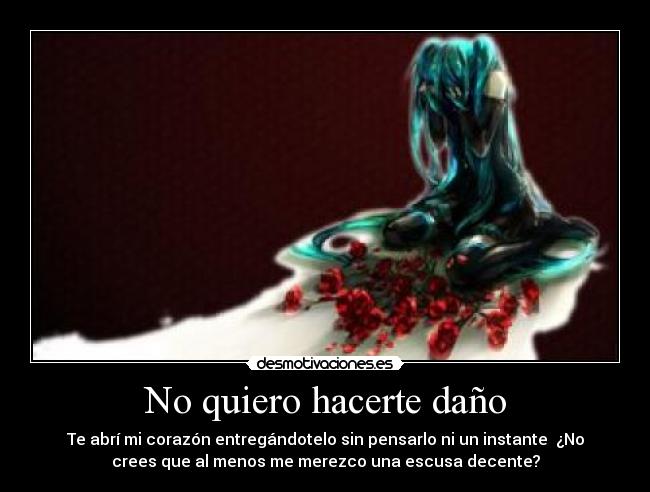 No quiero hacerte daño - Te abrí mi corazón entregándotelo sin pensarlo ni un instante  ¿No
crees que al menos me merezco una escusa decente?