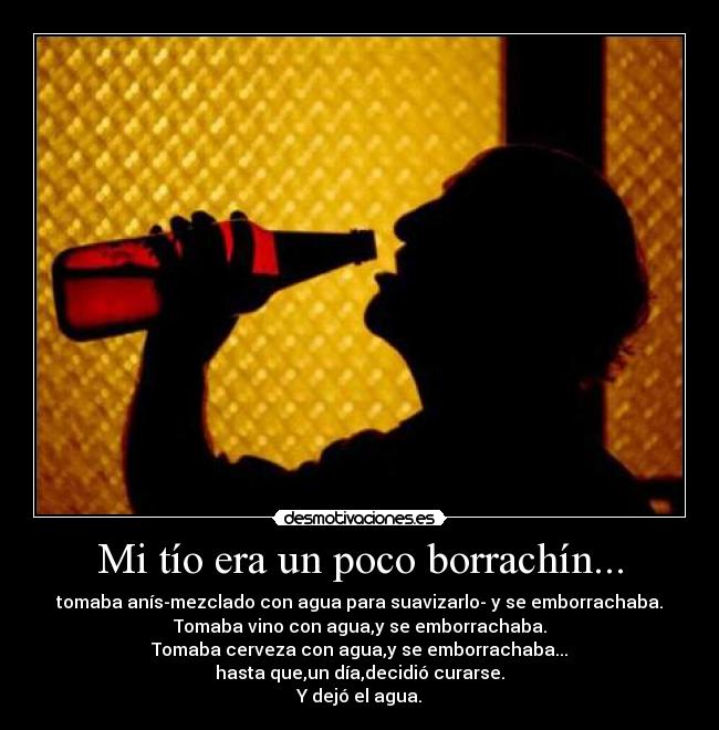 Mi tío era un poco borrachín... - tomaba anís-mezclado con agua para suavizarlo- y se emborrachaba.
Tomaba vino con agua,y se emborrachaba.
Tomaba cerveza con agua,y se emborrachaba...
hasta que,un día,decidió curarse.
Y dejó el agua.