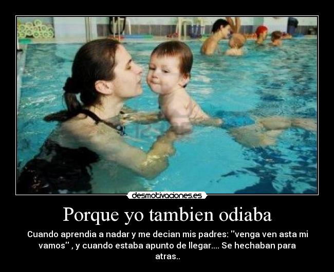 Porque yo tambien odiaba - Cuando aprendia a nadar y me decian mis padres: venga ven asta mi
vamos , y cuando estaba apunto de llegar.... Se hechaban para
atras..