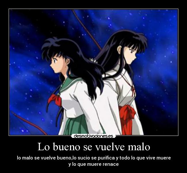 Lo bueno se vuelve malo - lo malo se vuelve bueno,lo sucio se purifica y todo lo que vive muere
y lo que muere renace