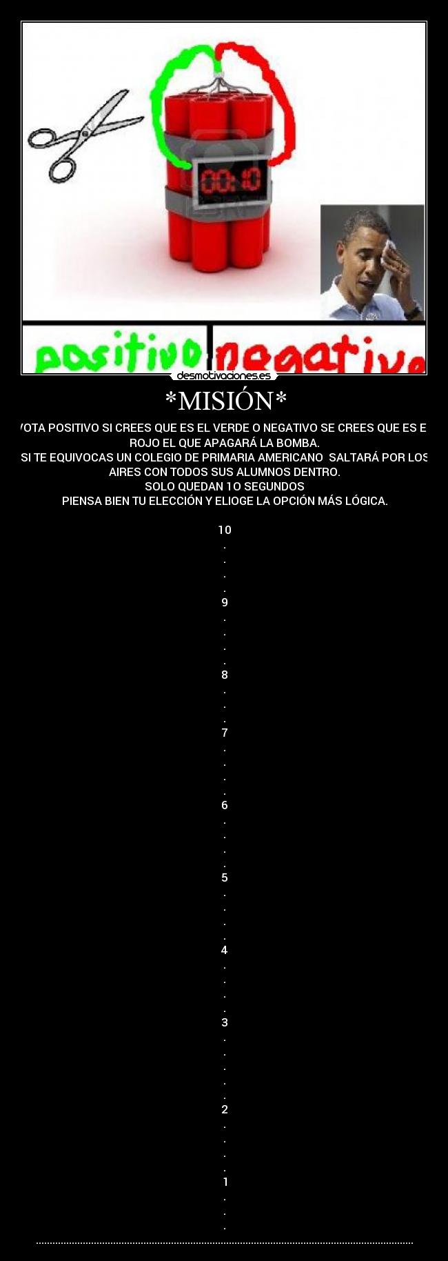 *MISIÓN* - VOTA POSITIVO SI CREES QUE ES EL VERDE O NEGATIVO SE CREES QUE ES EL
ROJO EL QUE APAGARÁ LA BOMBA.
SI TE EQUIVOCAS UN COLEGIO DE PRIMARIA AMERICANO  SALTARÁ POR LOS
AIRES CON TODOS SUS ALUMNOS DENTRO.
SOLO QUEDAN 1O SEGUNDOS
PIENSA BIEN TU ELECCIÓN Y ELIOGE LA OPCIÓN MÁS LÓGICA.

10
.
.
.
.
9
.
.
.
.
8
.
.
.
7
.
.
.
.
6
.
.
.
.
5
.
.
.
.
4
.
.
.
.
3
.
.
.
.
.
2
.
.
.
.
1
.
.
.
.........................................................................................................................................