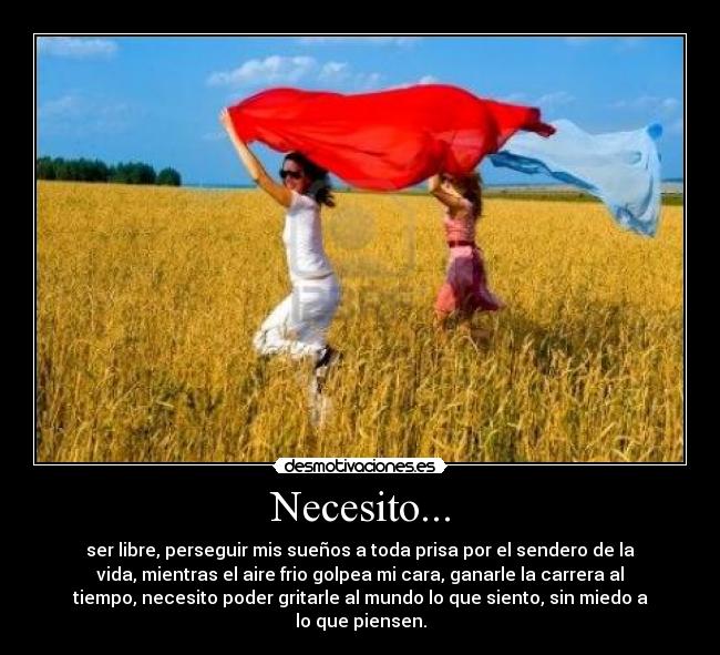 Necesito... - ser libre, perseguir mis sueños a toda prisa por el sendero de la
vida, mientras el aire frio golpea mi cara, ganarle la carrera al
tiempo, necesito poder gritarle al mundo lo que siento, sin miedo a
lo que piensen.