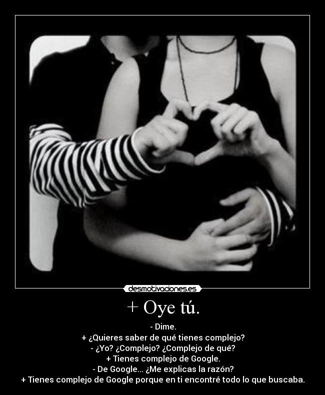 + Oye tú. - - Dime.
+ ¿Quieres saber de qué tienes complejo?
- ¿Yo? ¿Complejo? ¿Complejo de qué?
+ Tienes complejo de Google.
- De Google... ¿Me explicas la razón?
+ Tienes complejo de Google porque en ti encontré todo lo que buscaba.