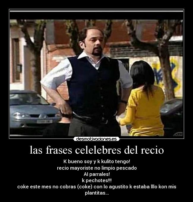 las frases celelebres del recio - K bueno soy y k kulito tengo!
recio mayoriste no limpio pescado
AI parrales!
k pechotes!!!
coke este mes no cobras (coke) con lo agustito k estaba lllo kon mis plantitas...