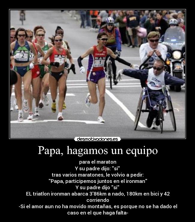 Papa, hagamos un equipo - para el maraton
Y su padre dijo: si
tras varios maratones, le volvio a pedir:
Papa, participemos juntos en el ironman
Y su padre dijo si
EL triatlon ironman abarca 386km a nado, 180km en bici y 42
corriendo
-Si el amor aun no ha movido montañas, es porque no se ha dado el
caso en el que haga falta-